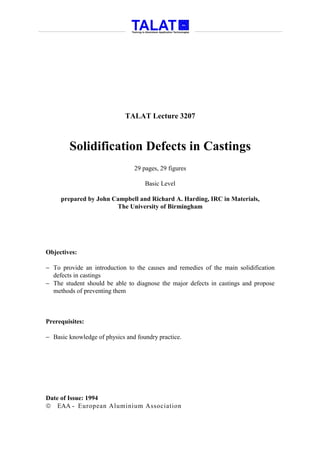 TALAT Lecture 3207



        Solidification Defects in Castings
                                29 pages, 29 figures

                                    Basic Level

     prepared by John Campbell and Richard A. Harding, IRC in Materials,
                       The University of Birmingham




Objectives:

− To provide an introduction to the causes and remedies of the main solidification
  defects in castings
− The student should be able to diagnose the major defects in castings and propose
  methods of preventing them



Prerequisites:

− Basic knowledge of physics and foundry practice.




Date of Issue: 1994
 EAA - European Aluminium Association
 