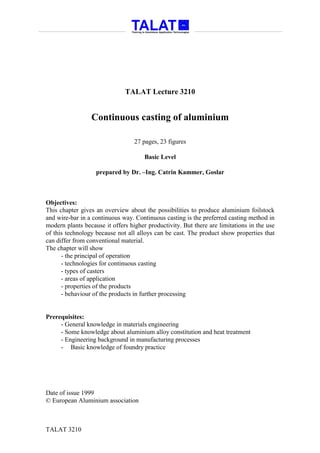 TALAT Lecture 3210


                 Continuous casting of aluminium

                                  27 pages, 23 figures

                                      Basic Level

                   prepared by Dr. –Ing. Catrin Kammer, Goslar



Objectives:
This chapter gives an overview about the possibilities to produce aluminium foilstock
and wire-bar in a continuous way. Continuous casting is the preferred casting method in
modern plants because it offers higher productivity. But there are limitations in the use
of this technology because not all alloys can be cast. The product show properties that
can differ from conventional material.
The chapter will show
      - the principal of operation
      - technologies for continuous casting
      - types of casters
      - areas of application
      - properties of the products
      - behaviour of the products in further processing


Prerequisites:
     - General knowledge in materials engineering
     - Some knowledge about aluminium alloy constitution and heat treatment
     - Engineering background in manufacturing processes
     - Basic knowledge of foundry practice




Date of issue 1999
© European Aluminium association



TALAT 3210
 