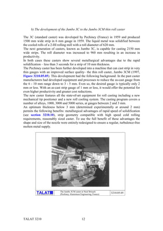 b) The development of the Jumbo 3C to the Jumbo 3CM thin roll caster

The 3C (standard caster) was developed by Pechiney (France) in 1959 and produced
1500 mm wide strip in 6 mm gauge in 1959. The liquid metal was solidified between
the cooled rolls of a 2-HI rolling mill with a roll diameter of 620 mm.
The next generation of casters, known as Jumbo 3C, is capable for casting 2150 mm
wide strips. The roll diameter was increased to 960 mm resulting in an increase in
productivity.
In both cases these casters show several metallurgical advantages due to the rapid
solidification – less than 3 seconds for a strip of 10 mm thickness.
The Pechiney caster has been further developed into a machine that can cast strip in very
thin gauges with an improved surface quality– the thin roll caster, Jumbo 3CM (1997,
Figure 3210.05.05). This development had the following background: In the past caster
manufacturers had developed equipment and processes to reduce the as-cast gauge from
the 6 - 10 mm range down to 3 - 5 mm. Even so, the desired gauge is typically only 2
mm or less. With an as-cast strip gauge of 1 mm or less, it would offer the potential for
even higher productivity and greater cost reductions.
The new caster features all the state-of-art equipment for roll casting including a new
mechanical tip positioner and a new roll cooling system. The casting program covers a
number of alloys, 1000, 3000 and 5000 series, at gauges between 2 and 3 mm.
An optimum thickness below 3 mm (determined experimentally at around 2 mm)
permits the following benefits: metallurgical advantages of rapid speed of solidification
(see section 3210.10), strip geometry compatible with high speed cold rolling
requirements, reasonably sized caster. To use the full benefit of these advantages the
shape and size of the nozzle were entirely redesigned to ensure a regular, turbulence-free
molten metal supply.




                                                           The Jumbo 3CM caster at Neuf Brisach
                                                 alu

          Training in Aluminium Application Technologies   (Pechiney Aluminium Engineering, France)
                                                                                                      3210.05.05




TALAT 3210                                                                       12
 