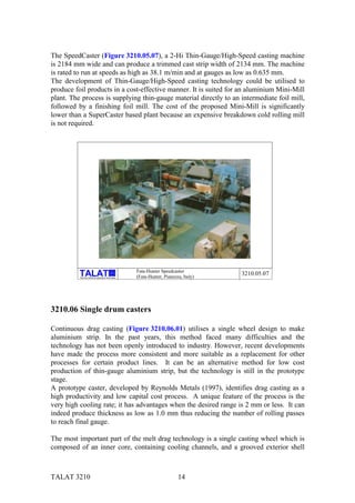 The SpeedCaster (Figure 3210.05.07), a 2-Hi Thin-Gauge/High-Speed casting machine
is 2184 mm wide and can produce a trimmed cast strip width of 2134 mm. The machine
is rated to run at speeds as high as 38.1 m/min and at gauges as low as 0.635 mm.
The development of Thin-Gauge/High-Speed casting technology could be utilised to
produce foil products in a cost-effective manner. It is suited for an aluminium Mini-Mill
plant. The process is supplying thin-gauge material directly to an intermediate foil mill,
followed by a finishing foil mill. The cost of the proposed Mini-Mill is significantly
lower than a SuperCaster based plant because an expensive breakdown cold rolling mill
is not required.




                                                           Fata-Hunter Speedcaster
                                                 alu

          Training in Aluminium Application Technologies   (Fata-Hunter, Pianezza, Italy)
                                                                                            3210.05.07




3210.06 Single drum casters

Continuous drag casting (Figure 3210.06.01) utilises a single wheel design to make
aluminium strip. In the past years, this method faced many difficulties and the
technology has not been openly introduced to industry. However, recent developments
have made the process more consistent and more suitable as a replacement for other
processes for certain product lines. It can be an alternative method for low cost
production of thin-gauge aluminium strip, but the technology is still in the prototype
stage.
A prototype caster, developed by Reynolds Metals (1997), identifies drag casting as a
high productivity and low capital cost process. A unique feature of the process is the
very high cooling rate; it has advantages when the desired range is 2 mm or less. It can
indeed produce thickness as low as 1.0 mm thus reducing the number of rolling passes
to reach final gauge.

The most important part of the melt drag technology is a single casting wheel which is
composed of an inner core, containing cooling channels, and a grooved exterior shell



TALAT 3210                                                                      14
 