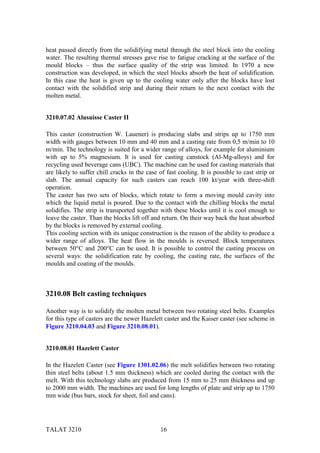 heat passed directly from the solidifying metal through the steel block into the cooling
water. The resulting thermal stresses gave rise to fatigue cracking at the surface of the
mould blocks – thus the surface quality of the strip was limited. In 1970 a new
construction was developed, in which the steel blocks absorb the heat of solidification.
In this case the heat is given up to the cooling water only after the blocks have lost
contact with the solidified strip and during their return to the next contact with the
molten metal.


3210.07.02 Alusuisse Caster II

This caster (construction W. Lauener) is producing slabs and strips up to 1750 mm
width with gauges between 10 mm and 40 mm and a casting rate from 0,5 m/min to 10
m/min. The technology is suited for a wider range of alloys, for example for aluminium
with up to 5% magnesium. It is used for casting canstock (Al-Mg-alloys) and for
recycling used beverage cans (UBC). The machine can be used for casting materials that
are likely to suffer chill cracks in the case of fast cooling. It is possible to cast strip or
slab. The annual capacity for such casters can reach 100 kt/year with three-shift
operation.
The caster has two sets of blocks, which rotate to form a moving mould cavity into
which the liquid metal is poured. Due to the contact with the chilling blocks the metal
solidifies. The strip is transported together with these blocks until it is cool enough to
leave the caster. Than the blocks lift off and return. On their way back the heat absorbed
by the blocks is removed by external cooling.
This cooling section with its unique construction is the reason of the ability to produce a
wider range of alloys. The heat flow in the moulds is reversed. Block temperatures
between 50°C and 200°C can be used. It is possible to control the casting process on
several ways: the solidification rate by cooling, the casting rate, the surfaces of the
moulds and coating of the moulds.



3210.08 Belt casting techniques

Another way is to solidify the molten metal between two rotating steel belts. Examples
for this type of casters are the newer Hazelett caster and the Kaiser caster (see scheme in
Figure 3210.04.03 and Figure 3210.08.01).


3210.08.01 Hazelett Caster

In the Hazelett Caster (see Figure 1301.02.06) the melt solidifies between two rotating
thin steel belts (about 1.5 mm thickness) which are cooled during the contact with the
melt. With this technology slabs are produced from 15 mm to 25 mm thickness and up
to 2000 mm width. The machines are used for long lengths of plate and strip up to 1750
mm wide (bus bars, stock for sheet, foil and cans).




TALAT 3210                                     16
 