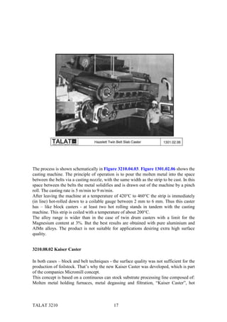 The process is shown schematically in Figure 3210.04.03. Figure 1301.02.06 shows the
casting machine. The principle of operation is to pour the molten metal into the space
between the belts via a casting nozzle, with the same width as the strip to be cast. In this
space between the belts the metal solidifies and is drawn out of the machine by a pinch
roll. The casting rate is 5 m/min to 9 m/min.
After leaving the machine at a temperature of 420°C to 460°C the strip is immediately
(in line) hot-rolled down to a coilable gauge between 2 mm to 6 mm. Thus this caster
has – like block casters - at least two hot rolling stands in tandem with the casting
machine. This strip is coiled with a temperature of about 200°C.
The alloy range is wider than in the case of twin drum casters with a limit for the
Magnesium content at 3%. But the best results are obtained with pure aluminium and
AlMn alloys. The product is not suitable for applications desiring extra high surface
quality.


3210.08.02 Kaiser Caster

In both cases – block and belt techniques - the surface quality was not sufficient for the
production of foilstock. That’s why the new Kaiser Caster was developed, which is part
of the companies Micromill concept.
This concept is based on a continuous can stock substrate processing line composed of:
Molten metal holding furnaces, metal degassing and filtration, “Kaiser Caster”, hot



TALAT 3210                                    17
 