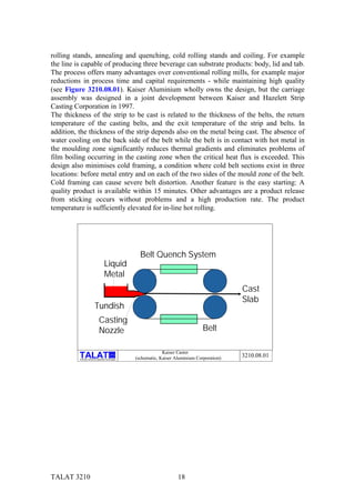 rolling stands, annealing and quenching, cold rolling stands and coiling. For example
the line is capable of producing three beverage can substrate products: body, lid and tab.
The process offers many advantages over conventional rolling mills, for example major
reductions in process time and capital requirements - while maintaining high quality
(see Figure 3210.08.01). Kaiser Aluminium wholly owns the design, but the carriage
assembly was designed in a joint development between Kaiser and Hazelett Strip
Casting Corporation in 1997.
The thickness of the strip to be cast is related to the thickness of the belts, the return
temperature of the casting belts, and the exit temperature of the strip and belts. In
addition, the thickness of the strip depends also on the metal being cast. The absence of
water cooling on the back side of the belt while the belt is in contact with hot metal in
the moulding zone significantly reduces thermal gradients and eliminates problems of
film boiling occurring in the casting zone when the critical heat flux is exceeded. This
design also minimises cold framing, a condition where cold belt sections exist in three
locations: before metal entry and on each of the two sides of the mould zone of the belt.
Cold framing can cause severe belt distortion. Another feature is the easy starting: A
quality product is available within 15 minutes. Other advantages are a product release
from sticking occurs without problems and a high production rate. The product
temperature is sufficiently elevated for in-line hot rolling.




                                                             Belt Quench System
                                         Liquid
                                         Metal
                                                                                                       Cast
                                                                                                       Slab
                            Tundish
                                  Casting
                                  Nozzle                                                   Belt

                                                                        Kaiser Caster
                                                 alu

          Training in Aluminium Application Technologies   (schematic, Kaiser Aluminium Corporation)   3210.08.01




TALAT 3210                                                                     18
 