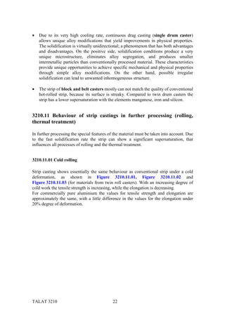 •   Due to its very high cooling rate, continuous drag casting (single drum caster)
    allows unique alloy modifications that yield improvements in physical properties.
    The solidification is virtually unidirectional; a phenomenon that has both advantages
    and disadvantages. On the positive side, solidification conditions produce a very
    unique microstructure, eliminates alloy segregation, and produces smaller
    intermetallic particles than conventionally processed material. These characteristics
    provide unique opportunities to achieve specific mechanical and physical properties
    through simple alloy modifications. On the other hand, possible irregular
    solidification can lead to unwanted inhomogeneous structure.

•   The strip of block and belt casters mostly can not match the quality of conventional
    hot-rolled strip, because its surface is streaky. Compared to twin drum casters the
    strip has a lower supersaturation with the elements manganese, iron and silicon.


3210.11 Behaviour of strip castings in further processing (rolling,
thermal treatment)

In further processing the special features of the material must be taken into account. Due
to the fast solidification rate the strip can show a significant supersaturation, that
influences all processes of rolling and the thermal treatment.


3210.11.01 Cold rolling

Strip casting shows essentially the same behaviour as conventional strip under a cold
deformation, as shown in Figure 3210.11.01, Figure 3210.11.02 and
Figure 3210.11.03 (for materials from twin roll casters). With an increasing degree of
cold work the tensile strength is increasing, while the elongation is decreasing.
For commercially pure aluminium the values for tensile strength and elongation are
approximately the same, with a little difference in the values for the elongation under
20% degree of deformation.




TALAT 3210                                   22
 