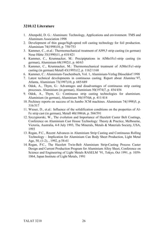 3210.12 Literature

1. Altenpohl, D. G.: Aluminum: Technology, Applications and environment. TMS and
    Aluminum Association 1998
2. Development of thin gauge/high-speed roll casting technology for foil production.
    Aluminium 74(1998)10, p. 750/753
3. Kammer, C., et.al.: Thermomechanical treatment of Al99,5 strip casting (in german)
    Neue Hütte 35(1990)11, p 418/421
4. Kammer, C., Krumnacker, M.: Precipiptations in AlMn1Fe1-strip casting (in
    german), Aluminium 68(1992)1, p. 60/63
5. Kammer, C., Krumnacker, M.: Thermomechanical treatment of AlMn1Fe1-strip
    casting (in german) Metall 43(1993)12, p. 1162/1168
6. Kammer, C.: Aluminium-Taschenbuch, Vol. 1, Aluminium-Verlag Düsseldorf 1998
7. Latest technical developments in continuous casting. Report about Alumitec´97,
    Atlanta, Aluminium 73(1997)10, p. 685/689
8. Odok, A., Thym, G.: Advantages and disadvantages of continuous strip casting
    processes. Aluminium (in german), Aluminium 50(1974)7, p. 454/456
9. Odok, A., Thym, G.: Continuous strip casting technologies for aluminium.
    Aluminium (in german), Aluminium 50(1974)6, p. 411/414
10. Pechiney reports on success of its Jumbo 3CM machines. Aluminium 74(1998)5, p.
    316/317
11. Wieser, D., et.al.: Influence of the solidification conditions on the properties of Al-
    Fe strip cast (in german), Metall 40(1986)6, p. 584/591
12. Szczypiorski, W., The evolution and Importance of Hazelett Caster Belt Coatings,
    Conference on Aluminium Cast House Technology: Theory & Practice, Melbourne,
    Victoria, Australia, 4-8 July 1993, The Minerals, Metals & Materials Society, USA,
    1993
13. Regan, P.C., Recent Advances in Aluminium Strip Casting and Continuous Rolling
    Technology – Implication for Aluminium Can Body Sheet Production, Light Metal
    Age, 50, (1-2), , 1992, p.58-61
14. Regan, P.C., The Hazelett Twin-Belt Aluminium Strip-Casting Process Caster
    Design and Current Production Program for Aluminium Alloy Sheet, Conference on
    Science and Engineering of Light Metals RASELM ’91, Tokyo, Oct 1991, p. 1059-
    1064, Japan Institute of Light Metals, 1991




TALAT 3210                                   26
 