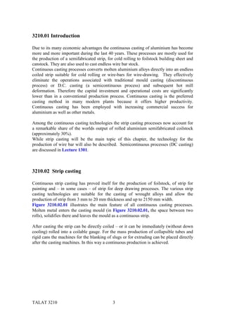 3210.01 Introduction

Due to its many economic advantages the continuous casting of aluminium has become
more and more important during the last 40 years. These processes are mostly used for
the production of a semifabricated strip, for cold rolling to foilstock building sheet and
canstock. They are also used to cast endless wire bar stock.
Continuous casting processes converts molten aluminium alloys directly into an endless
coiled strip suitable for cold rolling or wire-bars for wire-drawing. They effectively
eliminate the operations associated with traditional mould casting (discontinuous
process) or D.C. casting (a semicontinuous process) and subsequent hot mill
deformation. Therefore the capital investment and operational costs are significantly
lower than in a conventional production process. Continuous casting is the preferred
casting method in many modern plants because it offers higher productivity.
Continuous casting has been employed with increasing commercial success for
aluminium as well as other metals.

Among the continuous casting technologies the strip casting processes now account for
a remarkable share of the worlds output of rolled aluminium semifabricated coilstock
(approximately 30%).
While strip casting will be the main topic of this chapter, the technology for the
production of wire bar will also be described. Semicontinuous processes (DC casting)
are discussed in Lecture 1301.



3210.02 Strip casting

Continuous strip casting has proved itself for the production of foilstock, of strip for
painting and – in some cases – of strip for deep drawing processes. The various strip
casting technologies are suitable for the casting of wrought alloys and allow the
production of strip from 3 mm to 20 mm thickness and up to 2150 mm width.
Figure 3210.02.01 illustrates the main feature of all continuous casting processes.
Molten metal enters the casting mould (in Figure 3210.02.01, the space between two
rolls), solidifies there and leaves the mould as a continuous strip.

After casting the strip can be directly coiled – or it can be immediately (without down
cooling) rolled into a coilable gauge. For the mass production of collapsible tubes and
rigid cans the machines for the blanking of slugs or for extruding can be placed directly
after the casting machines. In this way a continuous production is achieved.




TALAT 3210                                   3
 