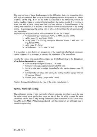 The most serious of these disadvantages is the difficulties that exist in casting alloys
with high alloy content. Due to the wide freezing range of these alloys there is a danger
of cracks in the strip. If not all the metal is solidified at the narrowest point of the
casting machine, liquid or semisolid metal can leave the casting mould. It is possible to
avoid this with a lower casting rate, but even this solution is limited because, if the
casting rate is too low, it is possible to have solidification in the direction of the casting
nozzle. In consequence, the casting rate of alloys is lower than that of commercially
pure aluminium.
Therefore only alloys with a low alloy content can be cast, for example
            " Commercially pure aluminium Al99.2 to Al 99.6 (series 1000);
            " AlMn (max. 2% Mn, Series 3000);
            " AlMg (max. 2 to 3% Mg, exception Alusuisse Caster II with max. 5%
                Mg, Series 5000),
            " AlFe (max. 2% Fe) or
            " AlMnFe (max. 1% Fe, max 1% Mn).

It is important to note that in any comparison of the output rate of different continuous
casting processes, it is necessary to compare the production of the same alloys.

Usually the various strip casting technologies are divided according to the dimensions
of the finished product into processes
            " for wide strip casting (width up to 2150 mm),
            " for narrow strip casting (maximum width 800 mm)
            " for strip, that can be coiled immediately after casting (gauge max. 10
               mm),
            " for strip to be hot rolled after leaving the casting machine (gauge between
               20 mm and 40 mm)
            " for thin gauge casting (gauge under 3 mm)

Another distinguishing feature is the type of the caster (see chapter 3).


3210.03 Wire bar casting

The continuous casting of wire bars is also of great economic importance. As is the case
for strip casting some production steps are saved. For the alloy content the same
limitations obtain. That is why mainly commercial pure aluminium is cast. Other alloys
eg AlMn and AlMgSi (Aldrey) are produced. All these materials are although used in
electrical engineering.




TALAT 3210                                     5
 