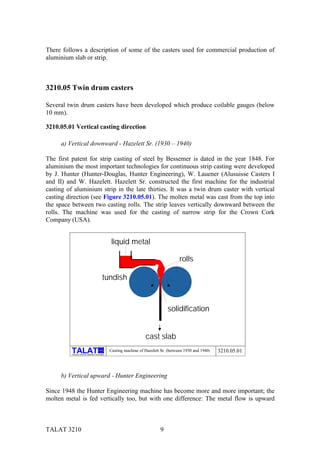 There follows a description of some of the casters used for commercial production of
aluminium slab or strip.



3210.05 Twin drum casters

Several twin drum casters have been developed which produce coilable gauges (below
10 mm).

3210.05.01 Vertical casting direction

     a) Vertical downward - Hazelett Sr. (1930 – 1940)

The first patent for strip casting of steel by Bessemer is dated in the year 1848. For
aluminium the most important technologies for continuous strip casting were developed
by J. Hunter (Hunter-Douglas, Hunter Engineering), W. Lauener (Alusuisse Casters I
and II) and W. Hazelett. Hazelett Sr. constructed the first machine for the industrial
casting of aluminium strip in the late thirties. It was a twin drum caster with vertical
casting direction (see Figure 3210.05.01). The molten metal was cast from the top into
the space between two casting rolls. The strip leaves vertically downward between the
rolls. The machine was used for the casting of narrow strip for the Crown Cork
Company (USA).


                                                            liquid metal

                                                                                                 rolls

                                                     tundish


                                                                                          solidification


                                                                              cast slab
                                                 alu

          Training in Aluminium Application Technologies
                                                           Casting machine of Hazelett Sr. (between 1930 and 1940)   3210.05.01



     b) Vertical upward - Hunter Engineering

Since 1948 the Hunter Engineering machine has become more and more important; the
molten metal is fed vertically too, but with one difference: The metal flow is upward



TALAT 3210                                                                            9
 