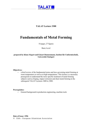 TALAT Lecture 3300




         Fundamentals of Metal Forming
                                 18 pages, 27 figures

                                     Basic Level


prepared by Klaus Siegert and Eckart Dannenmann, Institut für Umformtechnik,
                             Universität Stuttgart




Objectives:
     − a brief review of the fundamental terms and laws governing metal forming at
         room temperature as well as at high temperatures. This lecture is a necessary
         prerequisite to understand the more specific treatment of metal forming
         subjects such as forging, impact extrusion and sheet metal forming in the
         subsequent TALAT Lectures 3400 to 3800.



Prerequisites:
     − General background in production engineering, machine tools




Date of Issue: 1996
 EAA - European Aluminium Association
 