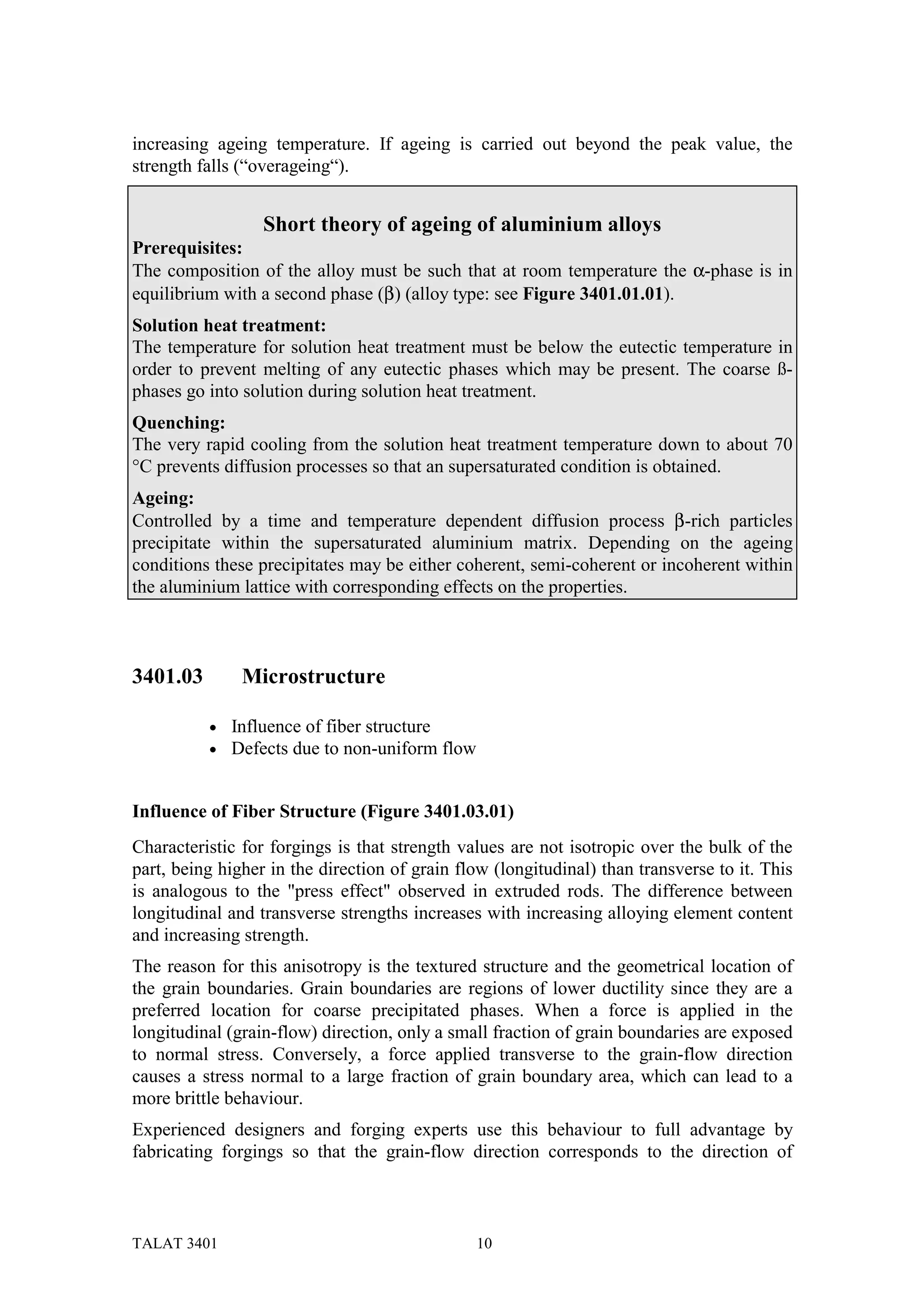 increasing ageing temperature. If ageing is carried out beyond the peak value, the
strength falls (“overageing“).


                  Short theory of ageing of aluminium alloys
Prerequisites:
The composition of the alloy must be such that at room temperature the α-phase is in
equilibrium with a second phase (β) (alloy type: see Figure 3401.01.01).
Solution heat treatment:
The temperature for solution heat treatment must be below the eutectic temperature in
order to prevent melting of any eutectic phases which may be present. The coarse ß-
phases go into solution during solution heat treatment.
Quenching:
The very rapid cooling from the solution heat treatment temperature down to about 70
°C prevents diffusion processes so that an supersaturated condition is obtained.
Ageing:
Controlled by a time and temperature dependent diffusion process β-rich particles
precipitate within the supersaturated aluminium matrix. Depending on the ageing
conditions these precipitates may be either coherent, semi-coherent or incoherent within
the aluminium lattice with corresponding effects on the properties.



3401.03        Microstructure

          •   Influence of fiber structure
          •   Defects due to non-uniform flow


Influence of Fiber Structure (Figure 3401.03.01)
Characteristic for forgings is that strength values are not isotropic over the bulk of the
part, being higher in the direction of grain flow (longitudinal) than transverse to it. This
is analogous to the "press effect" observed in extruded rods. The difference between
longitudinal and transverse strengths increases with increasing alloying element content
and increasing strength.
The reason for this anisotropy is the textured structure and the geometrical location of
the grain boundaries. Grain boundaries are regions of lower ductility since they are a
preferred location for coarse precipitated phases. When a force is applied in the
longitudinal (grain-flow) direction, only a small fraction of grain boundaries are exposed
to normal stress. Conversely, a force applied transverse to the grain-flow direction
causes a stress normal to a large fraction of grain boundary area, which can lead to a
more brittle behaviour.
Experienced designers and forging experts use this behaviour to full advantage by
fabricating forgings so that the grain-flow direction corresponds to the direction of



TALAT 3401                                      10
 