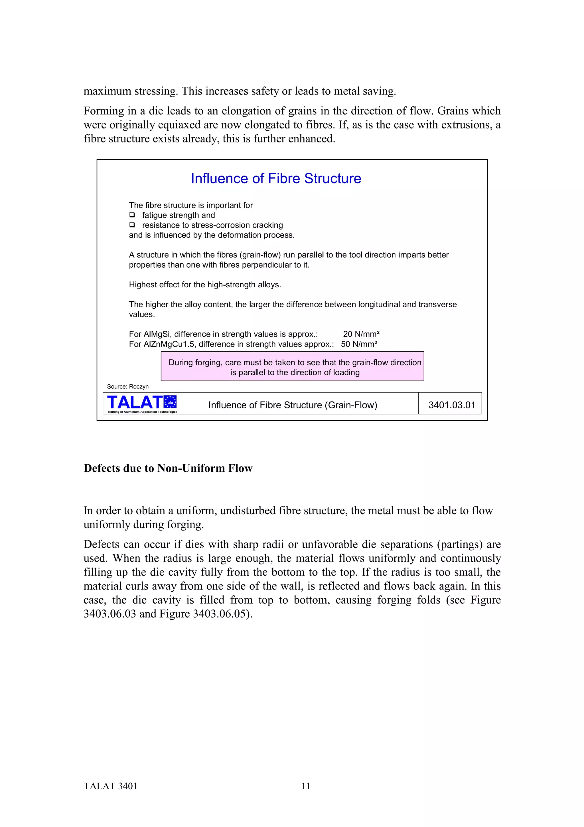 maximum stressing. This increases safety or leads to metal saving.
Forming in a die leads to an elongation of grains in the direction of flow. Grains which
were originally equiaxed are now elongated to fibres. If, as is the case with extrusions, a
fibre structure exists already, this is further enhanced.


                                                      Influence of Fibre Structure
                   The fibre structure is important for
                   # fatigue strength and
                   # resistance to stress-corrosion cracking
                   and is influenced by the deformation process.

                   A structure in which the fibres (grain-flow) run parallel to the tool direction imparts better
                   properties than one with fibres perpendicular to it.

                   Highest effect for the high-strength alloys.

                   The higher the alloy content, the larger the difference between longitudinal and transverse
                   values.

                   For AlMgSi, difference in strength values is approx.:   20 N/mm²
                   For AlZnMgCu1.5, difference in strength values approx.: 50 N/mm²

                                             During forging, care must be taken to see that the grain-flow direction
                                                              is parallel to the direction of loading
     Source: Roczyn

                                            alu

     Training in Aluminium Application Technologies
                                                        Influence of Fibre Structure (Grain-Flow)                      3401.03.01




Defects due to Non-Uniform Flow


In order to obtain a uniform, undisturbed fibre structure, the metal must be able to flow
uniformly during forging.
Defects can occur if dies with sharp radii or unfavorable die separations (partings) are
used. When the radius is large enough, the material flows uniformly and continuously
filling up the die cavity fully from the bottom to the top. If the radius is too small, the
material curls away from one side of the wall, is reflected and flows back again. In this
case, the die cavity is filled from top to bottom, causing forging folds (see Figure
3403.06.03 and Figure 3403.06.05).




TALAT 3401                                                                        11
 