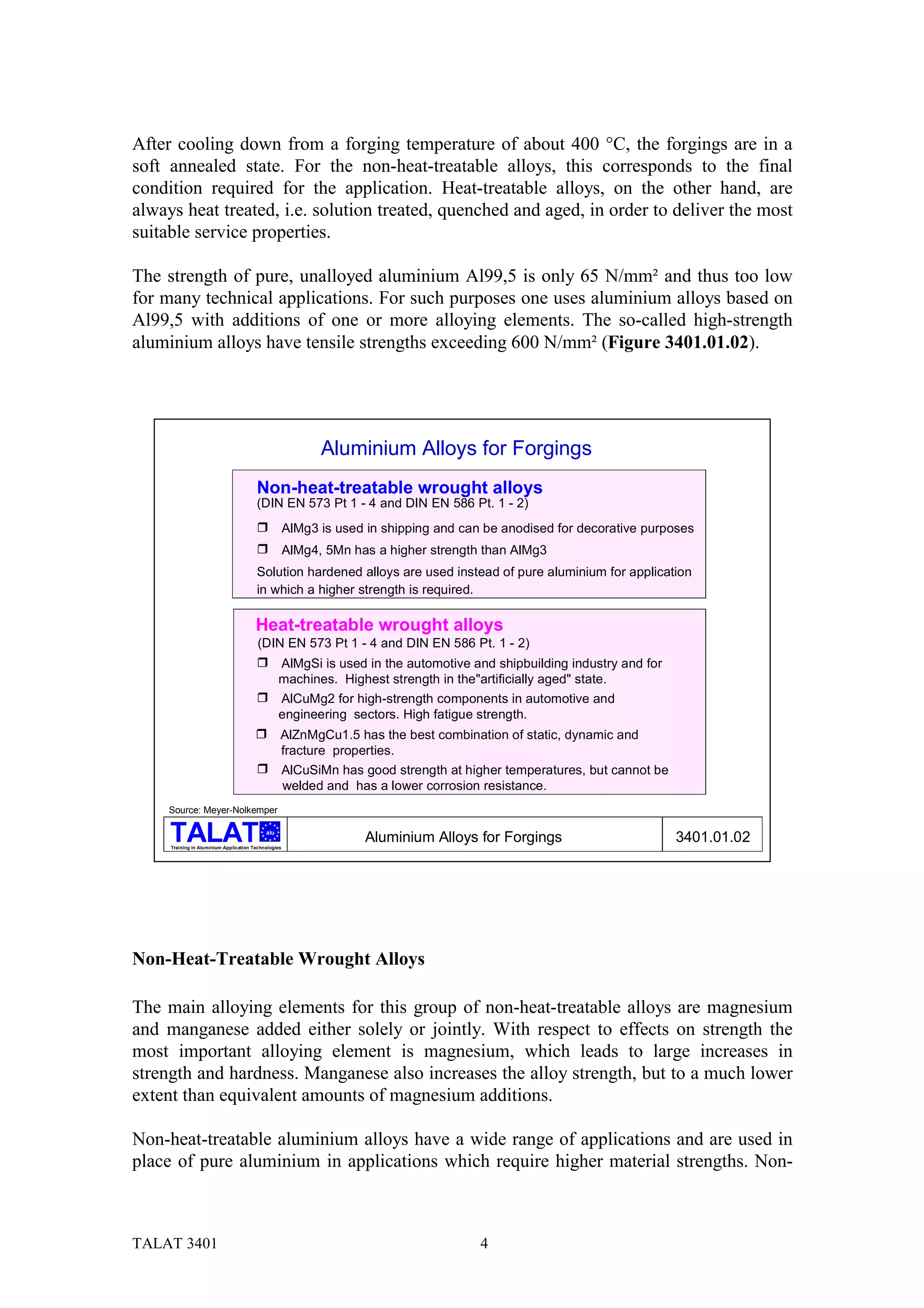 After cooling down from a forging temperature of about 400 °C, the forgings are in a
soft annealed state. For the non-heat-treatable alloys, this corresponds to the final
condition required for the application. Heat-treatable alloys, on the other hand, are
always heat treated, i.e. solution treated, quenched and aged, in order to deliver the most
suitable service properties.

The strength of pure, unalloyed aluminium Al99,5 is only 65 N/mm² and thus too low
for many technical applications. For such purposes one uses aluminium alloys based on
Al99,5 with additions of one or more alloying elements. The so-called high-strength
aluminium alloys have tensile strengths exceeding 600 N/mm² (Figure 3401.01.02).




                                                            Aluminium Alloys for Forgings
                                        Non-heat-treatable wrought alloys
                                        (DIN EN 573 Pt 1 - 4 and DIN EN 586 Pt. 1 - 2)
                                        !             AlMg3 is used in shipping and can be anodised for decorative purposes
                                        !             AlMg4, 5Mn has a higher strength than AlMg3
                                        Solution hardened alloys are used instead of pure aluminium for application
                                        in which a higher strength is required.

                                        Heat-treatable wrought alloys
                                         (DIN EN 573 Pt 1 - 4 and DIN EN 586 Pt. 1 - 2)
                                        !         AlMgSi is used in the automotive and shipbuilding industry and for
                                                  machines. Highest strength in the"artificially aged" state.
                                        !         AlCuMg2 for high-strength components in automotive and
                                                  engineering sectors. High fatigue strength.
                                        !         AlZnMgCu1.5 has the best combination of static, dynamic and
                                                  fracture properties.
                                        !             AlCuSiMn has good strength at higher temperatures, but cannot be
                                                      welded and has a lower corrosion resistance.
     Source: Meyer-Nolkemper

                                            alu

     Training in Aluminium Application Technologies
                                                                   Aluminium Alloys for Forgings                         3401.01.02




Non-Heat-Treatable Wrought Alloys

The main alloying elements for this group of non-heat-treatable alloys are magnesium
and manganese added either solely or jointly. With respect to effects on strength the
most important alloying element is magnesium, which leads to large increases in
strength and hardness. Manganese also increases the alloy strength, but to a much lower
extent than equivalent amounts of magnesium additions.

Non-heat-treatable aluminium alloys have a wide range of applications and are used in
place of pure aluminium in applications which require higher material strengths. Non-



TALAT 3401                                                                             4
 