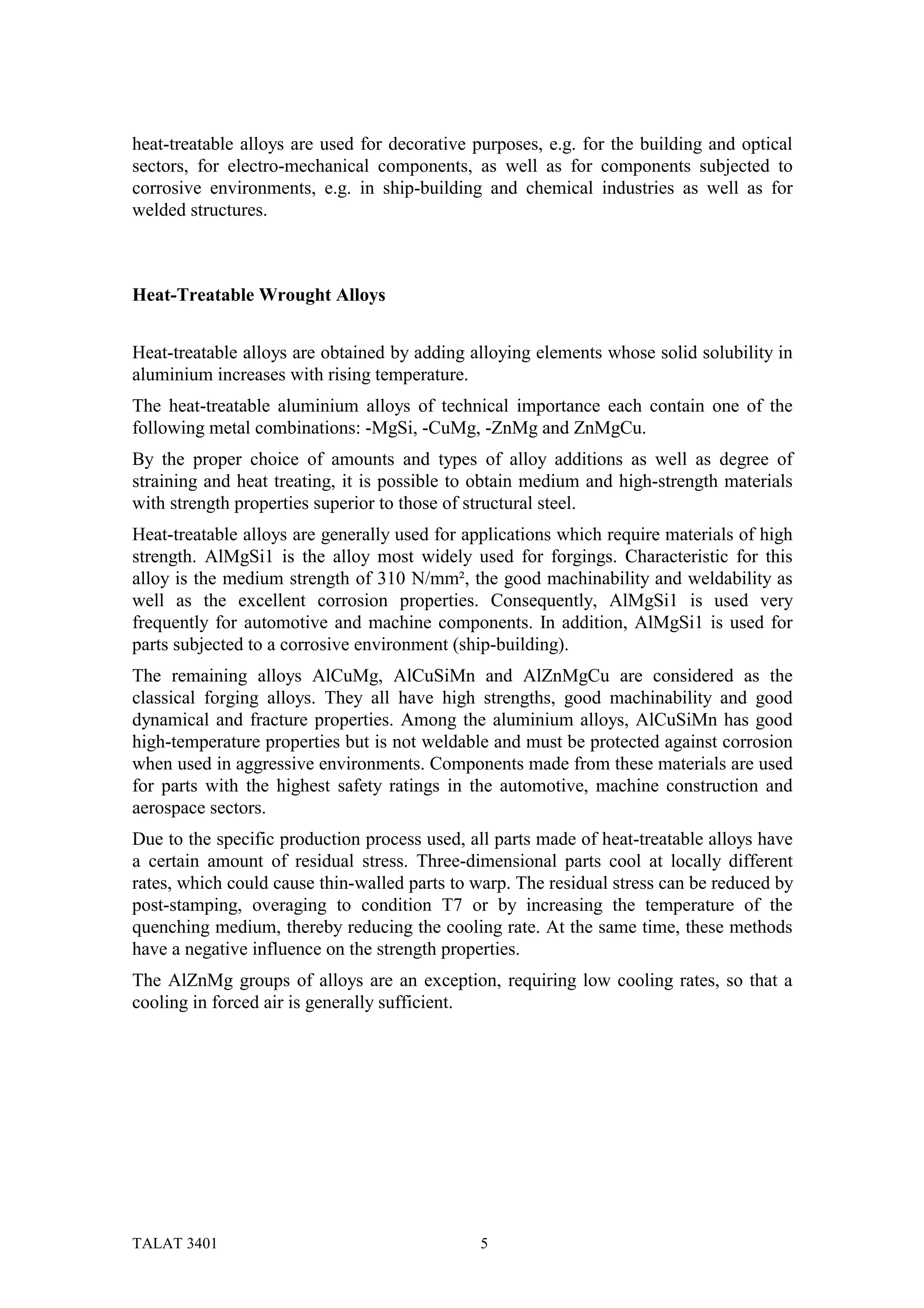 heat-treatable alloys are used for decorative purposes, e.g. for the building and optical
sectors, for electro-mechanical components, as well as for components subjected to
corrosive environments, e.g. in ship-building and chemical industries as well as for
welded structures.



Heat-Treatable Wrought Alloys


Heat-treatable alloys are obtained by adding alloying elements whose solid solubility in
aluminium increases with rising temperature.
The heat-treatable aluminium alloys of technical importance each contain one of the
following metal combinations: -MgSi, -CuMg, -ZnMg and ZnMgCu.
By the proper choice of amounts and types of alloy additions as well as degree of
straining and heat treating, it is possible to obtain medium and high-strength materials
with strength properties superior to those of structural steel.
Heat-treatable alloys are generally used for applications which require materials of high
strength. AlMgSi1 is the alloy most widely used for forgings. Characteristic for this
alloy is the medium strength of 310 N/mm², the good machinability and weldability as
well as the excellent corrosion properties. Consequently, AlMgSi1 is used very
frequently for automotive and machine components. In addition, AlMgSi1 is used for
parts subjected to a corrosive environment (ship-building).
The remaining alloys AlCuMg, AlCuSiMn and AlZnMgCu are considered as the
classical forging alloys. They all have high strengths, good machinability and good
dynamical and fracture properties. Among the aluminium alloys, AlCuSiMn has good
high-temperature properties but is not weldable and must be protected against corrosion
when used in aggressive environments. Components made from these materials are used
for parts with the highest safety ratings in the automotive, machine construction and
aerospace sectors.
Due to the specific production process used, all parts made of heat-treatable alloys have
a certain amount of residual stress. Three-dimensional parts cool at locally different
rates, which could cause thin-walled parts to warp. The residual stress can be reduced by
post-stamping, overaging to condition T7 or by increasing the temperature of the
quenching medium, thereby reducing the cooling rate. At the same time, these methods
have a negative influence on the strength properties.
The AlZnMg groups of alloys are an exception, requiring low cooling rates, so that a
cooling in forced air is generally sufficient.




TALAT 3401                                    5
 