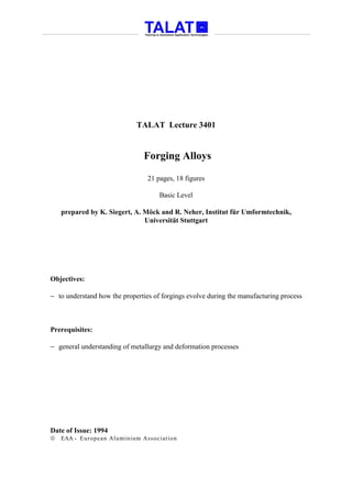 TALAT Lecture 3401


                                Forging Alloys

                                 21 pages, 18 figures

                                      Basic Level

    prepared by K. Siegert, A. Möck and R. Neher, Institut für Umformtechnik,
                               Universität Stuttgart




Objectives:

− to understand how the properties of forgings evolve during the manufacturing process



Prerequisites:

− general understanding of metallurgy and deformation processes




Date of Issue: 1994
   EAA - Euro p ean Aluminium Asso ciatio n
 