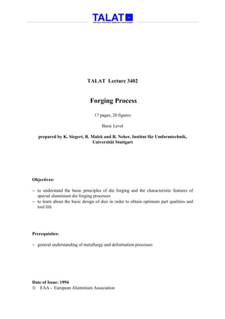 TALAT Lecture 3402


                               Forging Process

                                 17 pages, 20 figures

                                     Basic Level

   prepared by K. Siegert, R. Malek and R. Neher, Institut für Umformtechnik,
                              Universität Stuttgart




Objectives:

− to understand the basic principles of die forging and the characteristic features of
  special aluminium die forging processes
− to learn about the basic design of dies in order to obtain optimum part qualities and
  tool life




Prerequisites:

− general understanding of metallurgy and deformation processes




Date of Issue: 1994
 EAA - European Aluminium Association
 