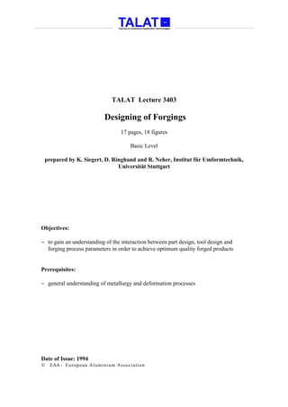 TALAT Lecture 3403

                           Designing of Forgings
                                 17 pages, 18 figures

                                      Basic Level

 prepared by K. Siegert, D. Ringhand and R. Neher, Institut für Umformtechnik,
                              Universität Stuttgart




Objectives:

− to gain an understanding of the interaction between part design, tool design and
  forging process parameters in order to achieve optimum quality forged products


Prerequisites:

− general understanding of metallurgy and deformation processes




Date of Issue: 1994
   EAA - Euro p ean Aluminium Asso ciatio n
 