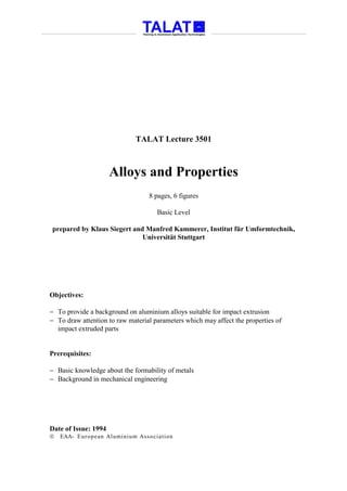 TALAT Lecture 3501



                      Alloys and Properties
                                  8 pages, 6 figures

                                     Basic Level

prepared by Klaus Siegert and Manfred Kammerer, Institut für Umformtechnik,
                             Universität Stuttgart




Objectives:

− To provide a background on aluminium alloys suitable for impact extrusion
− To draw attention to raw material parameters which may affect the properties of
  impact extruded parts


Prerequisites:

− Basic knowledge about the formability of metals
− Background in mechanical engineering




Date of Issue: 1994
   EAA- Euro p ean Aluminium Asso ciatio n
 