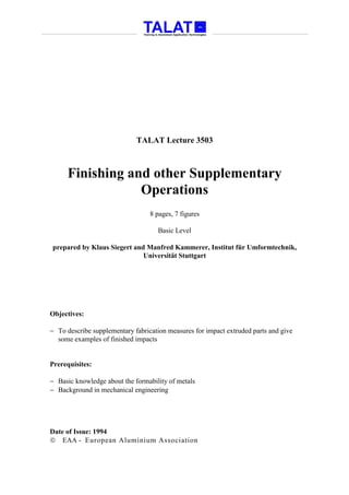 TALAT Lecture 3503



      Finishing and other Supplementary
                  Operations
                                  8 pages, 7 figures

                                    Basic Level

prepared by Klaus Siegert and Manfred Kammerer, Institut für Umformtechnik,
                             Universität Stuttgart




Objectives:

− To describe supplementary fabrication measures for impact extruded parts and give
  some examples of finished impacts


Prerequisites:

− Basic knowledge about the formability of metals
− Background in mechanical engineering




Date of Issue: 1994
 EAA - European Aluminium Association
 