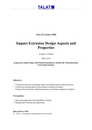 TALAT Lecture 3504



    Impact Extrusion Design Aspects and
                Properties
                                  11 pages, 11 figures

                                      Basic Level

prepared by Klaus Siegert and Manfred Kammerer, Institut für Umformtechnik,
                             Universität Stuttgart




Objectives:

− To describe the forms and shapes which can be fabricated by impact extrusion
− To point out limiting factors in the freedom of design of impacts
− To learn about the factors affecting tolerances and surface roughness of impacts


Prerequisites:

− Basic knowledge about the formability of metals
− Background in mechanical engineering



Date of Issue: 1994
 EAA - European Aluminium Association
 