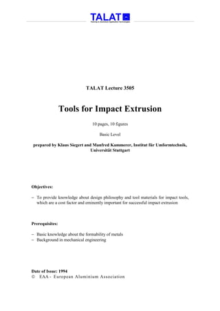 TALAT Lecture 3505



                 Tools for Impact Extrusion
                                10 pages, 10 figures

                                    Basic Level

prepared by Klaus Siegert and Manfred Kammerer, Institut für Umformtechnik,
                             Universität Stuttgart




Objectives:

− To provide knowledge about design philosophy and tool materials for impact tools,
  which are a cost factor and eminently important for successful impact extrusion



Prerequisites:

− Basic knowledge about the formability of metals
− Background in mechanical engineering




Date of Issue: 1994
 EAA - European Aluminium Association
 