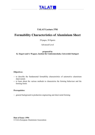 TALAT Lecture 3701

 Formability Characteristics of Aluminium Sheet
                                29 pages, 30 figures

                                  Advanced Level


                                   prepared by
   K. Siegert and S. Wagner, Institut für Umformtechnik, Universität Stuttgart




Objectives:

− to describe the fundamental formability characteristics of automotive aluminium
  sheet metals
− to learn about the various methods to characterize the forming behaviour and the
  forming limits


Prerequisites:

− general background in production engineering and sheet metal forming




Date of Issue: 1994
© EAA-European Aluminium Association
 