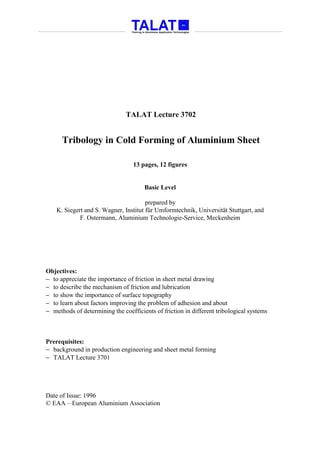 TALAT Lecture 3702


      Tribology in Cold Forming of Aluminium Sheet

                                  13 pages, 12 figures


                                      Basic Level

                                       prepared by
    K. Siegert and S. Wagner, Institut für Umformtechnik, Universität Stuttgart, and
             F. Ostermann, Aluminium Technologie-Service, Meckenheim




Objectives:
− to appreciate the importance of friction in sheet metal drawing
− to describe the mechanism of friction and lubrication
− to show the importance of surface topography
− to learn about factors improving the problem of adhesion and about
− methods of determining the coefficients of friction in different tribological systems



Prerequisites:
− background in production engineering and sheet metal forming
− TALAT Lecture 3701




Date of Issue: 1996
© EAA – European Aluminium Association
 