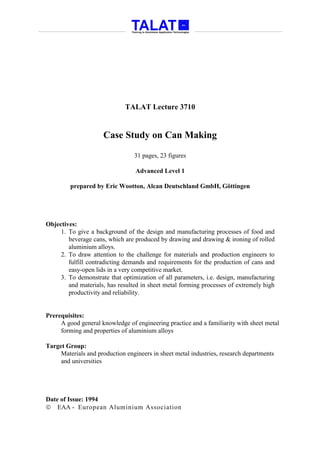 TALAT Lecture 3710


                     Case Study on Can Making

                                 31 pages, 23 figures

                                  Advanced Level 1

         prepared by Eric Wootton, Alcan Deutschland GmbH, Göttingen




Objectives:
     1. To give a background of the design and manufacturing processes of food and
        beverage cans, which are produced by drawing and drawing & ironing of rolled
        aluminium alloys.
     2. To draw attention to the challenge for materials and production engineers to
        fulfill contradicting demands and requirements for the production of cans and
        easy-open lids in a very competitive market.
     3. To demonstrate that optimization of all parameters, i.e. design, manufacturing
        and materials, has resulted in sheet metal forming processes of extremely high
        productivity and reliability.


Prerequisites:
     A good general knowledge of engineering practice and a familiarity with sheet metal
     forming and properties of aluminium alloys

Target Group:
     Materials and production engineers in sheet metal industries, research departments
     and universities




Date of Issue: 1994
 EAA - European Aluminium Association
 