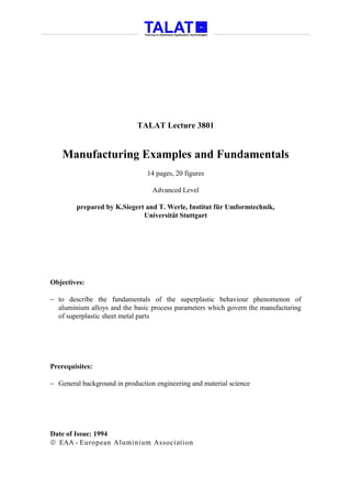 TALAT Lecture 3801


    Manufacturing Examples and Fundamentals
                                14 pages, 20 figures

                                  Advanced Level

        prepared by K.Siegert and T. Werle, Institut für Umformtechnik,
                             Universität Stuttgart




Objectives:

− to describe the fundamentals of the superplastic behaviour phenomenon of
  aluminium alloys and the basic process parameters which govern the manufacturing
  of superplastic sheet metal parts




Prerequisites:

− General background in production engineering and material science




Date of Issue: 1994
 EAA - European Aluminium Association
 