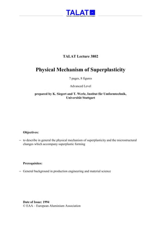 TALAT Lecture 3802


            Physical Mechanism of Superplasticity
                                      7 pages, 8 figures

                                      Advanced Level

           prepared by K. Siegert and T. Werle, Institut für Umformtechnik,
                                 Universität Stuttgart




  Objectives:

− to describe in general the physical mechanism of superplasticity and the microstructural
  changes which accompany superplastic forming




  Prerequisites:

− General background in production engineering and material science




  Date of Issue: 1994
  © EAA – European Aluminium Association
 