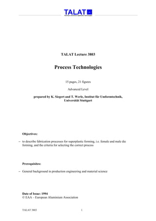 TALAT Lecture 3803


                            Process Technologies

                                     15 pages, 21 figures

                                       Advanced Level

            prepared by K. Siegert and T. Werle, Institut für Umformtechnik,
                                  Universität Stuttgart




  Objectives:

− to describe fabrication processes for superplastic forming, i.e. female and male die
  forming, and the criteria for selecting the correct process




  Prerequisites:

− General background in production engineering and material science




  Date of Issue: 1994
  © EAA – European Aluminium Association


  TALAT 3803                                      1
 