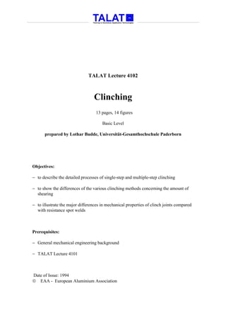 TALAT Lecture 4102



                                  Clinching
                                   13 pages, 14 figures

                                      Basic Level

      prepared by Lothar Budde, Universität-Gesamthochschule Paderborn




Objectives:

− to describe the detailed processes of single-step and multiple-step clinching

− to show the differences of the various clinching methods concerning the amount of
  shearing

− to illustrate the major differences in mechanical properties of clinch joints compared
  with resistance spot welds



Prerequisites:

− General mechanical engineering background

− TALAT Lecture 4101



Date of Issue: 1994
 EAA - European Aluminium Association
 