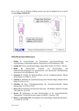 Just as in the case of clinching, holding systems must also be adapted for use in punch
riveting (Figure 4102.02.10).


                                                                   Single-Step Clinching
                                                                    with Local Incision




                                                      Single-Step Clinching
                                                      without Local Incision




                                            alu
                                                       Holding and Stripping Systems for Clinching   4102.02.10
     Training in Aluminium Application Technologies




4102.03Literature/References

1. Budde, L. Untersuchungen zur Kombination quasi-formschlüssiger                                                 und
   stoffschlüssiger Verbindungsverfahren. Dissertation Uni-GH-Paderborn, 1989
2. Liebig, H.P. Nieten und Durchsetzfügen. Blech Rohre Profile 39 (1992) 3, 220-221
3. Boldt,     M.     Mechanisches     Verhalten   von    Durchsetzfüge-   und
   Punktschweißverbindungen bei quasistatischer und dynamischer Beanspruchung.
   Dissertation Uni-GH-Paderborn, 1992
4. Steimmel, F. Einfluß der Blechoberflächen auf das Festigkeitsverhalten. Bänder
   Bleche Rohre 31 (1990) 11, 33-36
5. Schmid, G. Methoden der Qualitätssicherung beim Durchsetzfügen. Bänder Bleche
   Rohre 32 (1991) 61-64
6. Schröder, D. Neue Verbindungstechniken für Aluminiumwerkstoffe. Bänder
   Bleche Rohre 32 (1991) 5, 83-87
7. Beyer, R. Kostengünstig und technisch interessant - Druckfügen. Industrie-Anzeiger
   110 (1988) Nr. 16, 26-29
8. Reuter, H. Erfahrungen mit dem Durchsetzfügen in der Automobilindustrie.
   Tagungsband “Umformtechnisches Fügen von Blech“, Chemnitz 1990
9. Bober, J. und Liebig, H.P. Prozeßanalyse beim Druckfügen. Bänder Bleche Rohre
   31 (1990) 10, 143-146


TALAT 4102                                                                 13
 