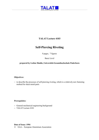 TALAT Lecture 4103


                           Self-Piercing Riveting

                                    8 pages, 7 figures

                                       Basic Level

      prepared by Lothar Budde, Universität-Gesamthochschule Paderborn




Objectives:

− to describe the processes of self-piercing riveting, which is a relatively new fastening
  method for sheet metal parts




Prerequisites:

− General mechanical engineering background
− TALAT Lecture 4101




Date of Issue: 1994
 EAA - European Aluminium Association
 