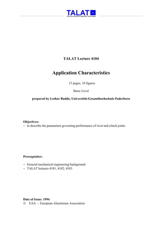 TALAT Lecture 4104


                     Application Characteristics

                                  15 pages, 18 figures

                                     Basic Level

      prepared by Lothar Budde, Universität-Gesamthochschule Paderborn




Objectives:
− to describe the parameters governing performance of rivet and clinch joints




Prerequisites:

− General mechanical engineering background
− TALAT lectures 4101, 4102, 4103




Date of Issue: 1994
 EAA - European Aluminium Association
 