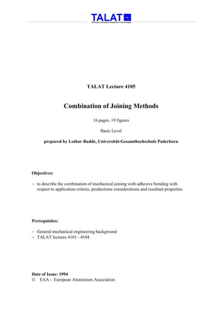 TALAT Lecture 4105


                  Combination of Joining Methods

                                   16 pages, 19 figures

                                       Basic Level

      prepared by Lothar Budde, Universität-Gesamthochschule Paderborn




Objectives:

− to describe the combination of mechanical joining with adhesive bonding with
  respect to application criteria, productions considerations and resultant properties




Prerequisites:

− General mechanical engineering background
− TALAT lectures 4101 - 4104




Date of Issue: 1994
 EAA - European Aluminium Association
 