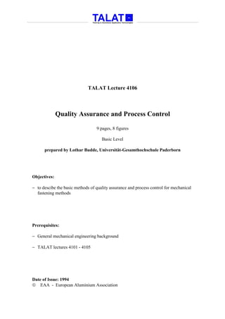 TALAT Lecture 4106



              Quality Assurance and Process Control

                                  9 pages, 8 figures

                                     Basic Level

      prepared by Lothar Budde, Universität-Gesamthochschule Paderborn




Objectives:

− to descibe the basic methods of quality assurance and process control for mechanical
  fastening methods




Prerequisites:

− General mechanical engineering background

− TALAT lectures 4101 - 4105




Date of Issue: 1994
 EAA - European Aluminium Association
 