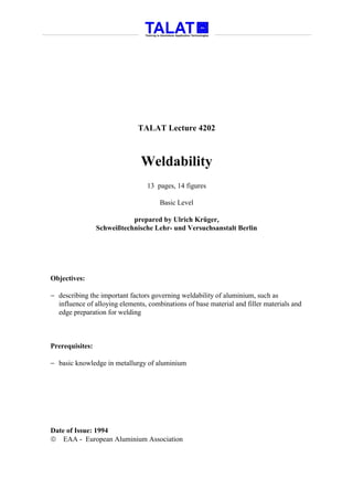 TALAT Lecture 4202



                               Weldability
                                 13 pages, 14 figures

                                      Basic Level

                            prepared by Ulrich Krüger,
                 Schweißtechnische Lehr- und Versuchsanstalt Berlin




Objectives:

− describing the important factors governing weldability of aluminium, such as
  influence of alloying elements, combinations of base material and filler materials and
  edge preparation for welding



Prerequisites:

− basic knowledge in metallurgy of aluminium




Date of Issue: 1994
 EAA - European Aluminium Association
 