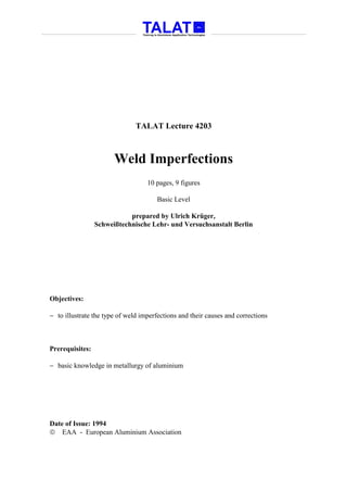 TALAT Lecture 4203



                       Weld Imperfections
                                   10 pages, 9 figures

                                      Basic Level

                            prepared by Ulrich Krüger,
                 Schweißtechnische Lehr- und Versuchsanstalt Berlin




Objectives:

− to illustrate the type of weld imperfections and their causes and corrections



Prerequisites:

− basic knowledge in metallurgy of aluminium




Date of Issue: 1994
 EAA - European Aluminium Association
 