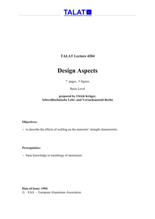 TALAT Lecture 4204



                            Design Aspects
                                   7 pages, 5 figures

                                       Basic Level

                            prepared by Ulrich Krüger,
                 Schweißtechnische Lehr- und Versuchsanstalt Berlin




Objectives:

− to describe the effects of welding on the materials’ strength characteristic




Prerequisites:

− basic knowledge in metallurgy of aluminium




Date of Issue: 1994
 EAA - European Aluminium Association
 