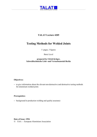 TALAT Lecture 4205


                 Testing Methods for Welded Joints

                                  5 pages, 3 figures

                                     Basic Level

                            prepared by Ulrich Krüger,
                 Schweißtechnische Lehr- und Versuchsanstalt Berlin




Objectives:

− to give information about the elevant non-destructive and destructive testing methods
  for aluminium welded joints



Prerequisites:

− background in production welding and quality assurance




Date of Issue: 1994
 EAA - European Aluminium Association
 