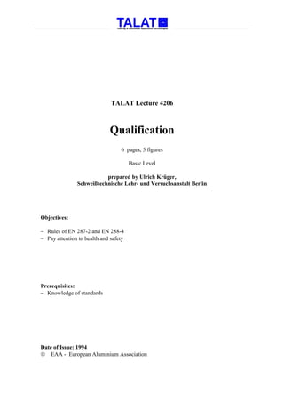 TALAT Lecture 4206



                             Qualification
                                  6 pages, 5 figures

                                       Basic Level

                          prepared by Ulrich Krüger,
               Schweißtechnische Lehr- und Versuchsanstalt Berlin




Objectives:

− Rules of EN 287-2 and EN 288-4
− Pay attention to health and safety




Prerequisites:
− Knowledge of standards




Date of Issue: 1994
 EAA - European Aluminium Association
 