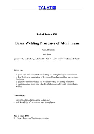 TALAT Lecture 4300



  Beam Welding Processes of Aluminium
                                  14 pages, 14 figures

                                      Basic Level

prepared by Ulrich Krüger, Schweißtechnische Lehr- und Versuchsanstalt Berlin




Objectives:

− to give a brief introduction to beam welding and cutting techniques of aluminium
− to describe the process principle of electron and laser beam welding and cutting of
  aluminium
− to give some information about the choice of welding and cutting parameters
− to give information about the weldability of aluminium alloys with electron beam
  welding



Prerequisites:

− General mechanical engineering background
− basic knowledge of electron and laser beam physics




Date of Issue: 1994
 EAA - European Aluminium Association
 