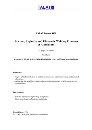 TALAT Lecture 4400


  Friction, Explosive and Ultrasonic Welding Processes
                      of Aluminium

                                  11 pages, 11 figures

                                       Basic Level

prepared by Ulrich Krüger, Schweißtechnische Lehr- und Versuchsanstalt Berlin




Objectives:

− to give a brief introduction to friction, explosive and ultrasonic welding techniques of
  aluminium
− to describe the possibilities and results of joining aluminium to different metals, e.g.
  stainless steel



Prerequisites:

− General mechanical engineering background
− Basic knowledge in aluminium metallurgy




Date of Issue: 1994
 EAA - European Aluminium Association
 