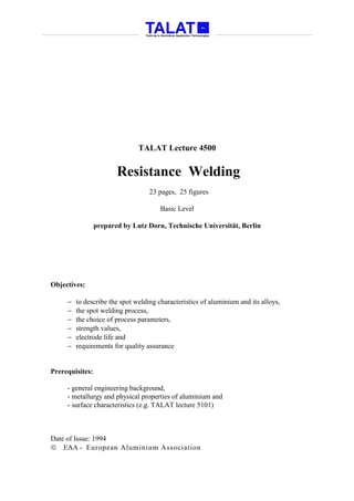 TALAT Lecture 4500


                        Resistance Welding
                                   23 pages, 25 figures

                                       Basic Level

                 prepared by Lutz Dorn, Technische Universität, Berlin




Objectives:

     −   to describe the spot welding characteristics of aluminium and its alloys,
     −   the spot welding process,
     −   the choice of process parameters,
     −   strength values,
     −   electrode life and
     −   requirements for quality assurance


Prerequisites:

     - general engineering background,
     - metallurgy and physical properties of aluminium and
     - surface characteristics (e.g. TALAT lecture 5101)



Date of Issue: 1994
 EAA - European Aluminium Association
 