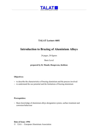 TALAT Lecture 4601


       Introduction to Brazing of Aluminium Alloys

                                 24 pages, 20 figures

                                     Basic Level

                    prepared by R. Mundt, Hoogovens, Koblenz




Objectives:

− to describe the characteristics of brazing aluminium and the process involved
− to understand the use potential and the limitations of brazing aluminium




Prerequisites:

− Basic knowledge of aluminium alloys designation system, surface treatment and
  corrosion behaviour




Date of Issue: 1994
 EAA - European Aluminium Association
 