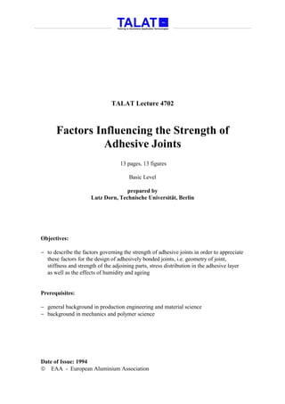 TALAT Lecture 4702



      Factors Influencing the Strength of
                Adhesive Joints
                                   13 pages, 13 figures

                                       Basic Level

                                    prepared by
                      Lutz Dorn, Technische Universität, Berlin




Objectives:

− to describe the factors governing the strength of adhesive joints in order to appreciate
  these factors for the design of adhesively bonded joints, i.e. geometry of joint,
  stiffness and strength of the adjoining parts, stress distribution in the adhesive layer
  as well as the effects of humidity and ageing


Prerequisites:

− general background in production engineering and material science
− background in mechanics and polymer science




Date of Issue: 1994
 EAA - European Aluminium Association
 