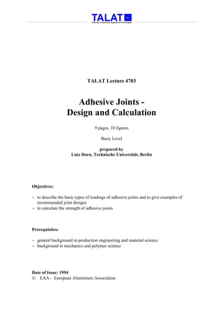 TALAT Lecture 4703



                     Adhesive Joints -
                   Design and Calculation
                                   9 pages, 10 figures

                                      Basic Level

                                   prepared by
                     Lutz Dorn, Technische Universität, Berlin




Objectives:

− to describe the basic types of loadings of adhesive joints and to give examples of
  recommended joint designs
− to calculate the strength of adhesive joints



Prerequisites:

− general background in production engineering and material science
− background in mechanics and polymer science




Date of Issue: 1994
 EAA - European Aluminium Association
 