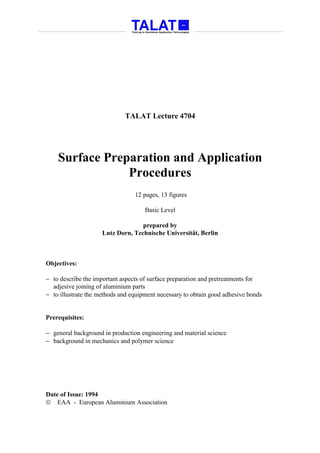 TALAT Lecture 4704




    Surface Preparation and Application
                Procedures
                                 12 pages, 13 figures

                                     Basic Level

                                   prepared by
                     Lutz Dorn, Technische Universität, Berlin



Objectives:

− to describe the important aspects of surface preparation and pretreatments for
  adjesive joining of aluminium parts
− to illustrate the methods and equipment necessary to obtain good adhesive bonds


Prerequisites:

− general background in production engineering and material science
− background in mechanics and polymer science




Date of Issue: 1994
 EAA - European Aluminium Association
 