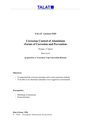 TALAT Lectures 5103


                Corrosion Control of Aluminium
              -Forms of Corrosion and Prevention-
                                  20 pages, 11 figures

                                      Basic Level

                 prepared by J. Vereecken, Vrije Universiteit Brussels




Objectives:

  − To understand the corrosion principles and to select protection methods
  − To be able to use aluminium optimally even in aggressive environments




Prerequisites:

  − Metallurgy of aluminium
  − Electrochemistry




Date of Issue: 1994
 EAA - European Aluminium Association
 