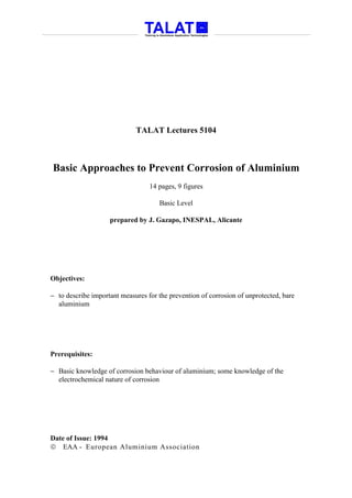 TALAT Lectures 5104



Basic Approaches to Prevent Corrosion of Aluminium
                                  14 pages, 9 figures

                                     Basic Level

                    prepared by J. Gazapo, INESPAL, Alicante




Objectives:

− to describe important measures for the prevention of corrosion of unprotected, bare
  aluminium




Prerequisites:

− Basic knowledge of corrosion behaviour of aluminium; some knowledge of the
  electrochemical nature of corrosion




Date of Issue: 1994
 EAA - European Aluminium Association
 